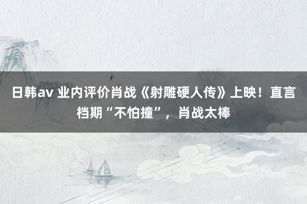 日韩av 业内评价肖战《射雕硬人传》上映！直言档期“不怕撞”，肖战太棒