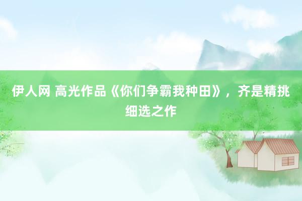 伊人网 高光作品《你们争霸我种田》，齐是精挑细选之作