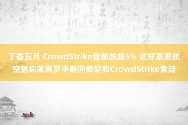 丁香五月 CrowdStrike盘前跌超5% 达好意思航空据称就网罗中断向微软和CrowdStrike索赔