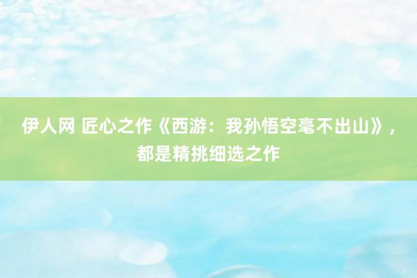 伊人网 匠心之作《西游：我孙悟空毫不出山》，都是精挑细选之作