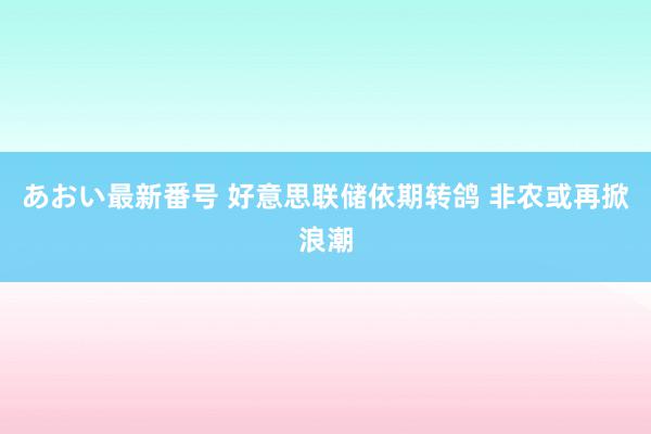 あおい最新番号 好意思联储依期转鸽 非农或再掀浪潮