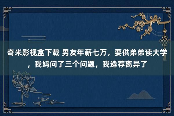 奇米影视盒下载 男友年薪七万，要供弟弟读大学，我妈问了三个问题，我遴荐离异了