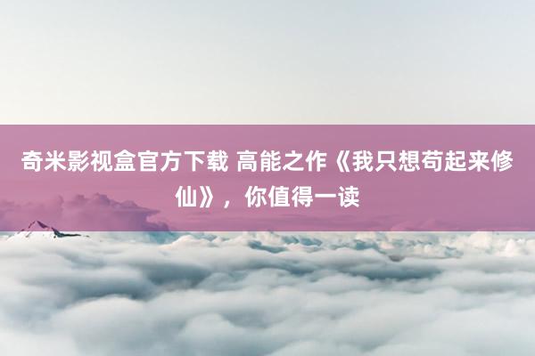 奇米影视盒官方下载 高能之作《我只想苟起来修仙》，你值得一读