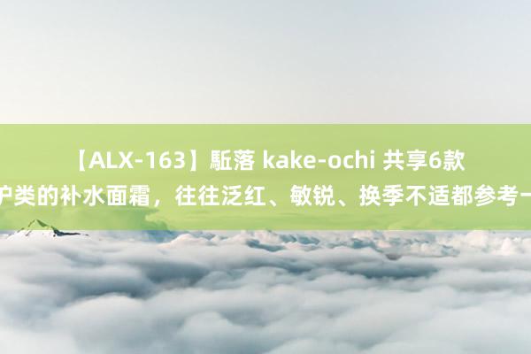 【ALX-163】駈落 kake-ochi 共享6款修护类的补水面霜，往往泛红、敏锐、换季不适都参考一下