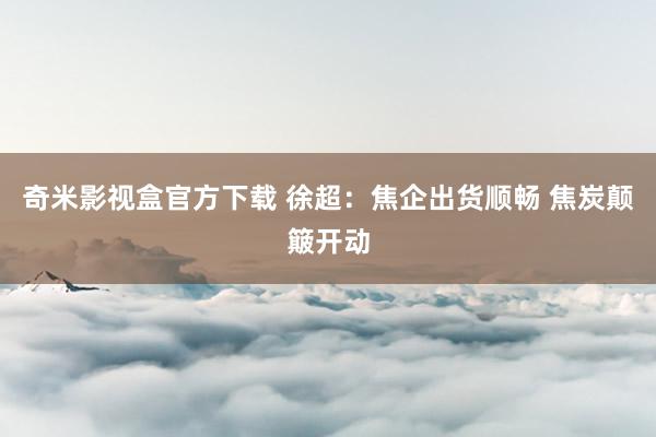 奇米影视盒官方下载 徐超：焦企出货顺畅 焦炭颠簸开动