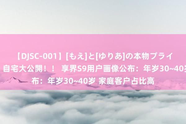 【DJSC-001】[もえ]と[ゆりあ]の本物プライベート映像流出！ 自宅大公開！！ 享界S9用户画像公布：年岁30~40岁 家庭客户占比高