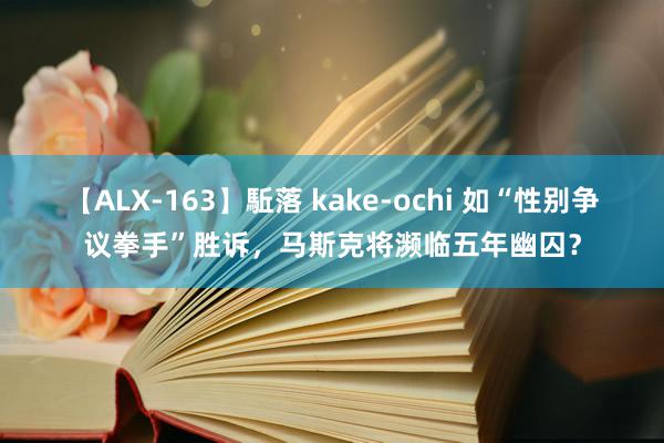 【ALX-163】駈落 kake-ochi 如“性别争议拳手”胜诉，马斯克将濒临五年幽囚？