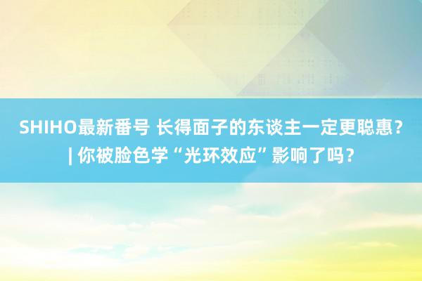SHIHO最新番号 长得面子的东谈主一定更聪惠？| 你被脸色学“光环效应”影响了吗？