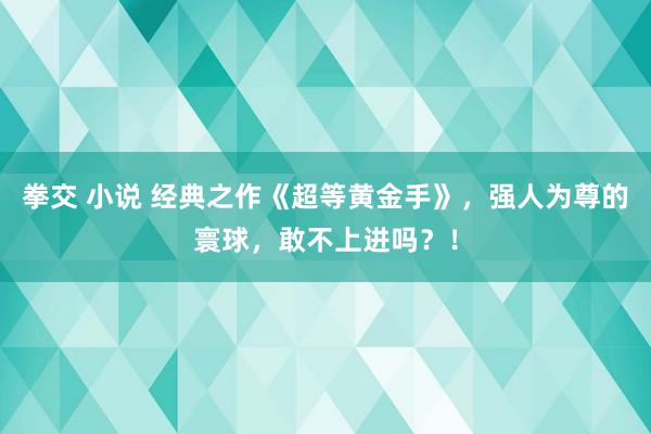 拳交 小说 经典之作《超等黄金手》，强人为尊的寰球，敢不上进吗？！
