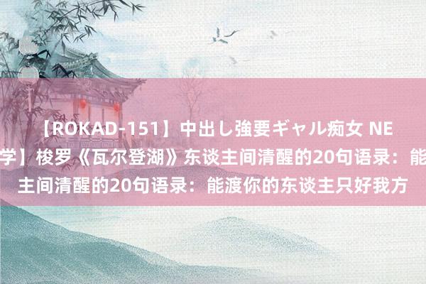 【ROKAD-151】中出し強要ギャル痴女 NEO 4時間 【学点形而上学】梭罗《瓦尔登湖》东谈主间清醒的20句语录:能渡你的东谈主只好我方