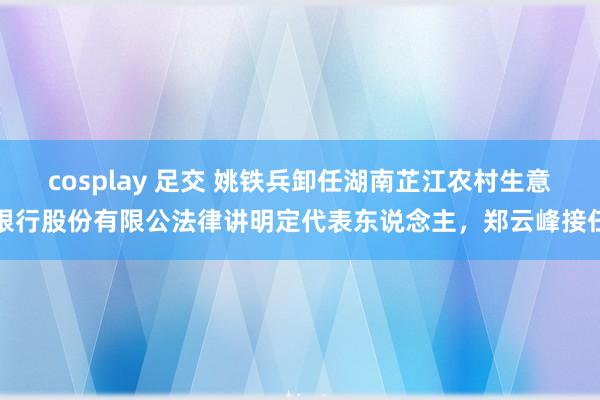cosplay 足交 姚铁兵卸任湖南芷江农村生意银行股份有限公法律讲明定代表东说念主，郑云峰接任