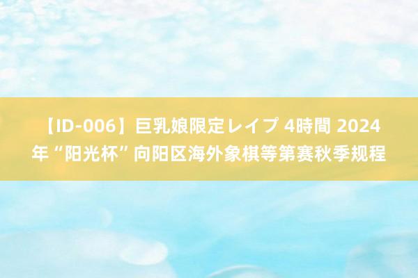 【ID-006】巨乳娘限定レイプ 4時間 2024年“阳光杯”向阳区海外象棋等第赛秋季规程