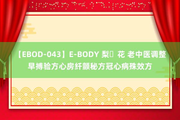 【EBOD-043】E-BODY 梨々花 老中医调整早搏验方心房纤颤秘方冠心病殊效方