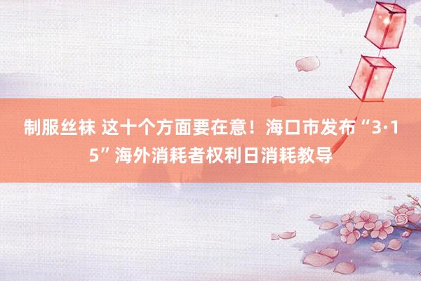 制服丝袜 这十个方面要在意！海口市发布“3·15”海外消耗者权利日消耗教导