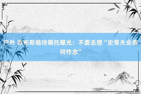 户外 乔布斯临终嘱托曝光：不要去想“史蒂夫会奈何作念”