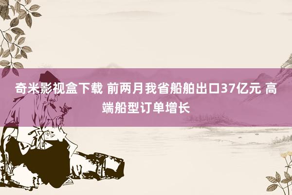 奇米影视盒下载 前两月我省船舶出口37亿元 高端船型订单增长