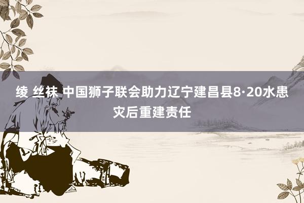 绫 丝袜 中国狮子联会助力辽宁建昌县8·20水患灾后重建责任
