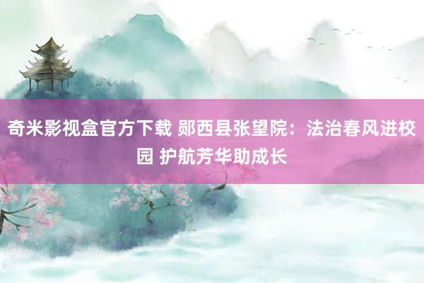 奇米影视盒官方下载 郧西县张望院：法治春风进校园 护航芳华助成长