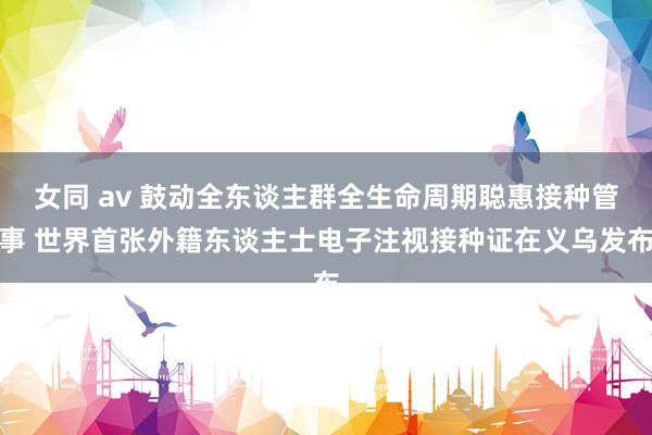 女同 av 鼓动全东谈主群全生命周期聪惠接种管事 世界首张外籍东谈主士电子注视接种证在义乌发布