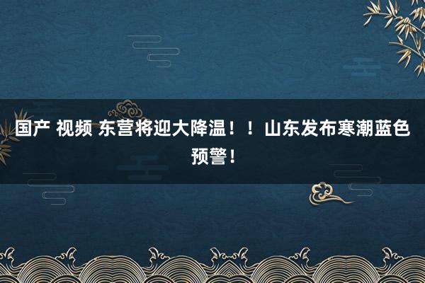 国产 视频 东营将迎大降温！！山东发布寒潮蓝色预警！