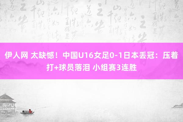 伊人网 太缺憾！中国U16女足0-1日本丢冠：压着打+球员落泪 小组赛3连胜