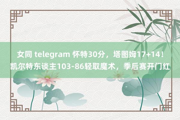 女同 telegram 怀特30分，塔图姆17+14！凯尔特东谈主103-86轻取魔术，季后赛开门红