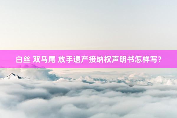 白丝 双马尾 放手遗产接纳权声明书怎样写？