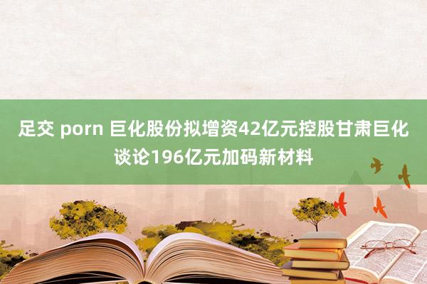 足交 porn 巨化股份拟增资42亿元控股甘肃巨化谈论196亿元加码新材料