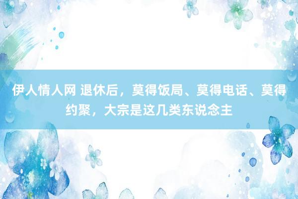 伊人情人网 退休后，莫得饭局、莫得电话、莫得约聚，大宗是这几类东说念主