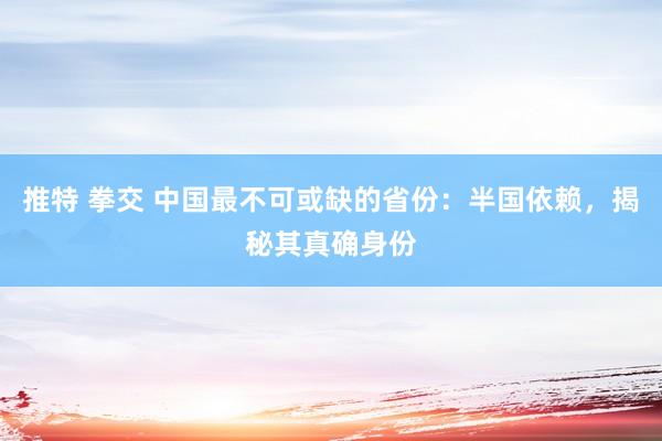推特 拳交 中国最不可或缺的省份：半国依赖，揭秘其真确身份