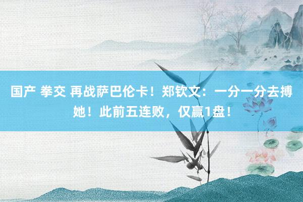 国产 拳交 再战萨巴伦卡！郑钦文：一分一分去搏她！此前五连败，仅赢1盘！