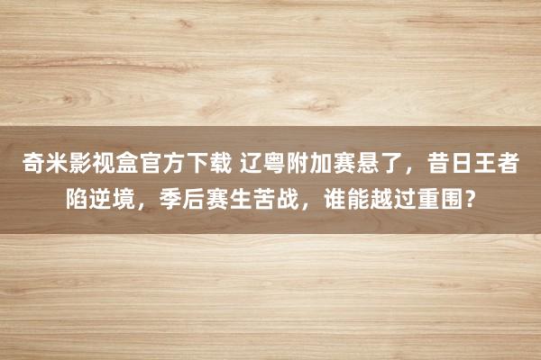 奇米影视盒官方下载 辽粤附加赛悬了，昔日王者陷逆境，季后赛生苦战，谁能越过重围？