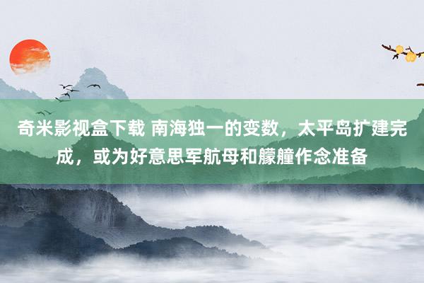 奇米影视盒下载 南海独一的变数，太平岛扩建完成，或为好意思军航母和艨艟作念准备