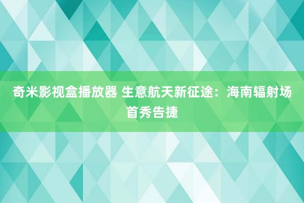 奇米影视盒播放器 生意航天新征途：海南辐射场首秀告捷