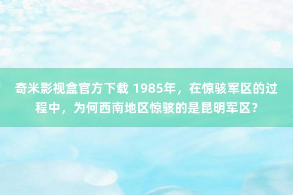 奇米影视盒官方下载 1985年，在惊骇军区的过程中，为何西南地区惊骇的是昆明军区？