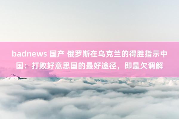 badnews 国产 俄罗斯在乌克兰的得胜指示中国：打败好意思国的最好途径，即是欠调解