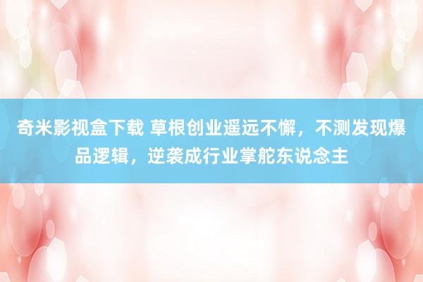奇米影视盒下载 草根创业遥远不懈，不测发现爆品逻辑，逆袭成行业掌舵东说念主