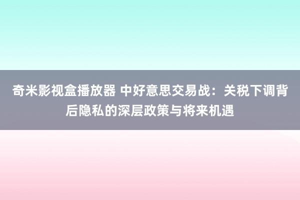 奇米影视盒播放器 中好意思交易战：关税下调背后隐私的深层政策与将来机遇
