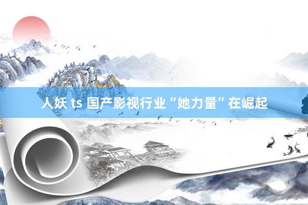 人妖 ts 国产影视行业“她力量”在崛起