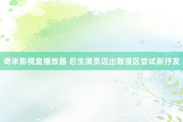 奇米影视盒播放器 后生演员迈出散漫区尝试新抒发