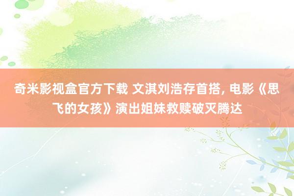 奇米影视盒官方下载 文淇刘浩存首搭, 电影《思飞的女孩》演出姐妹救赎破灭腾达