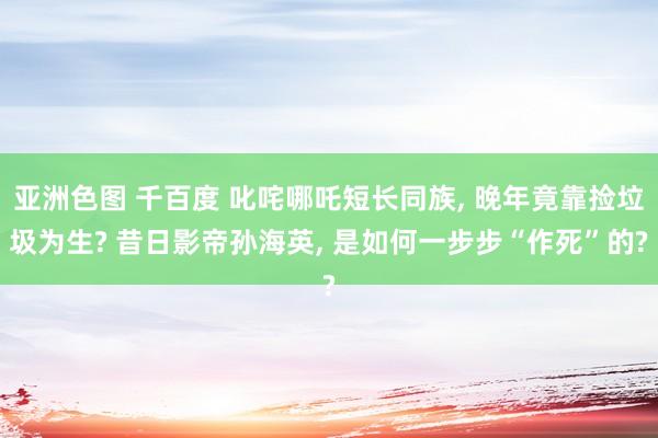 亚洲色图 千百度 叱咤哪吒短长同族, 晚年竟靠捡垃圾为生? 昔日影帝孙海英, 是如何一步步“作死”的?