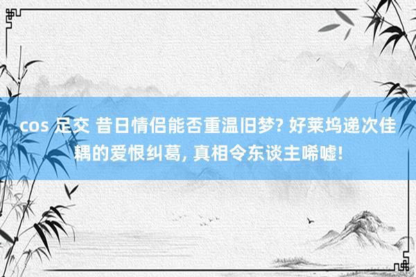cos 足交 昔日情侣能否重温旧梦? 好莱坞递次佳耦的爱恨纠葛, 真相令东谈主唏嘘!