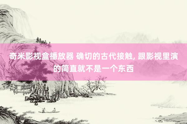 奇米影视盒播放器 确切的古代接触, 跟影视里演的简直就不是一个东西
