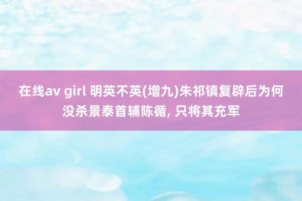 在线av girl 明英不英(增九)朱祁镇复辟后为何没杀景泰首辅陈循, 只将其充军