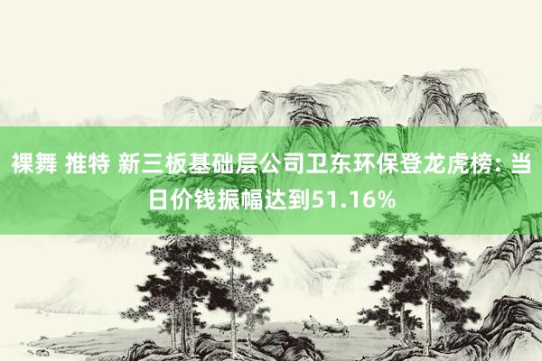 裸舞 推特 新三板基础层公司卫东环保登龙虎榜: 当日价钱振幅达到51.16%