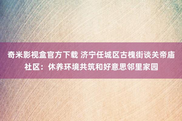 奇米影视盒官方下载 济宁任城区古槐街谈关帝庙社区：休养环境共筑和好意思邻里家园