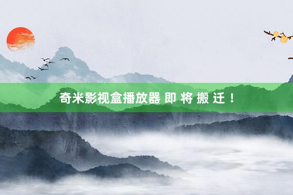 奇米影视盒播放器 即 将 搬 迁 ！