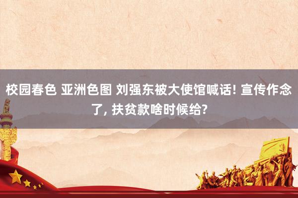 校园春色 亚洲色图 刘强东被大使馆喊话! 宣传作念了, 扶贫款啥时候给?