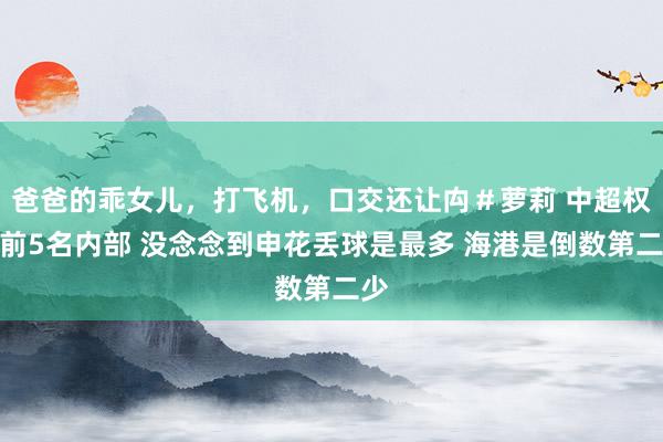 爸爸的乖女儿，打飞机，口交还让禸＃萝莉 中超权门前5名内部 没念念到申花丢球是最多 海港是倒数第二少